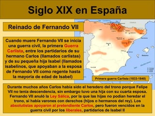 Siglo XIX en España
Reinado de Fernando VII
Cuando muere Fernando VII se inicia
una guerra civil, la primera Guerra
Carlis...