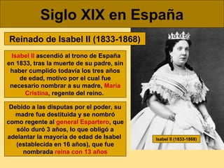 Siglo XIX en España
Reinado de Isabel II (1833-1868)
Isabel II ascendió al trono de España
en 1833, tras la muerte de su p...