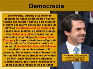 Democracia
Sin embargo, durante este segundo
gobierno de Aznar se produjeron nuevos
hechos que restaron apoyos a su gobier...