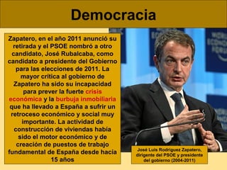 Democracia
Zapatero, en el año 2011 anunció su
retirada y el PSOE nombró a otro
candidato, José Rubalcaba, como
candidato ...