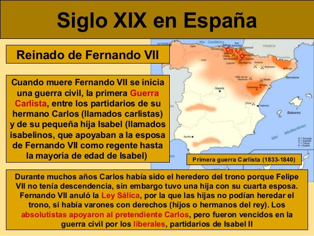 Siglo XIX en EspaÃ±a
Reinado de Fernando VII
Cuando muere Fernando VII se inicia
una guerra civil, la primera Guerra
Carlis...