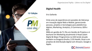 Digital Health
Eric Gallardo
Vinte anos de experiência em posições de liderança
em inovação digital Web e Mobile, gerenciando
pessoas, projetos e tecnologias para plataformas
digitais, Marketing, Analytics, E-Commerce, B2B e
B2C.
MBA em gestão de TI, Pós em Gestão de Projetos e é
bacharel em Marketing atualmente é Head Latam
Digital & Major Programmes na GSK tendo atuado
também na Drogaria Onofre / CVS Health, Disal e em
projetos de distribuição digital com Amazon, Google e
Apple.
 