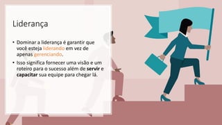 Liderança
• Dominar a liderança é garantir que
você esteja liderando em vez de
apenas gerenciando.
• Isso significa fornecer uma visão e um
roteiro para o sucesso além de servir e
capacitar sua equipe para chegar lá.
 