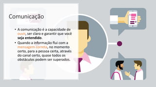 Comunicação
• A comunicação é a capacidade de
ouvir, ser claro e garantir que você
seja entendido.
• Quando a informação flui com a
mensagem correta, no momento
certo, para a pessoa certa, através
do canal certo, quase todos os
obstáculos podem ser superados.
 