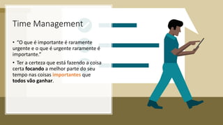 Time Management
• “O que é importante é raramente
urgente e o que é urgente raramente é
importante.”
• Ter a certeza que está fazendo a coisa
certa focando a melhor parte do seu
tempo nas coisas importantes que
todos vão ganhar.
 
