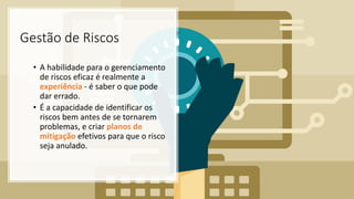 Gestão de Riscos
• A habilidade para o gerenciamento
de riscos eficaz é realmente a
experiência - é saber o que pode
dar errado.
• É a capacidade de identificar os
riscos bem antes de se tornarem
problemas, e criar planos de
mitigação efetivos para que o risco
seja anulado.
 