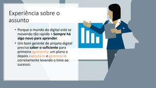 Experiência sobre o
assunto
• Porque o mundo do digital está se
movendo tão rápido > Sempre há
algo novo para aprender.
• Um bom gerente de projeto digital
precisa saber o suficiente para
primeiro apresentar um plano e
depois executá-lo e gerenciá-lo
corretamente levando o time ao
sucesso.
 