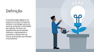 Definição
A transformação digital é um
processo em que as empresas
utilizam a tecnologia como um
meio de aumentar a velocidade
de resposta, fornecer um
atendimento personalizado,
melhorar o desempenho e
aumentar o alcance da sua
marca, priorizando seus clientes
e funcionários.
 