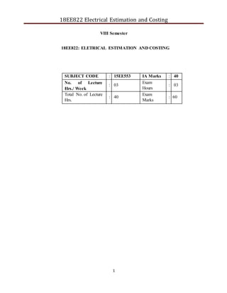 1
18EE822 Electrical Estimation and Costing
VIII Semester
18EE822: ELETRICAL ESTIMATION AND COSTING
SUBJECT CODE : 15EE553 IA Marks : 40
No. of Lecture
Hrs./ Week
: 03
Exam
Hours
: 03
Total No. of Lecture
Hrs.
: 40
Exam
Marks
: 60
 