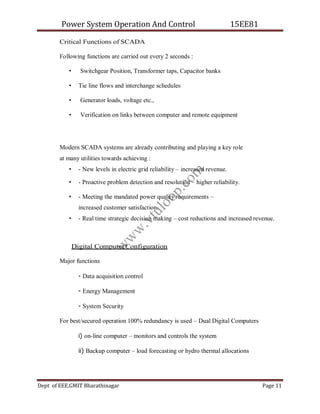 Power System Operation And Control 15EE81
Dept of EEE,GMIT Bharathinagar Page 11
Critical Functions of SCADA
Following functions are carried out every 2 seconds :
• Switchgear Position, Transformer taps, Capacitor banks
• Tie line flows and interchange schedules
• Generator loads, voltage etc.,
• Verification on links between computer and remote equipment
Modern SCADA systems are already contributing and playing a key role
at many utilities towards achieving :
• - New levels in electric grid reliability – increased revenue.
• - Proactive problem detection and resolution – higher reliability.
• - Meeting the mandated power quality requirements –
increased customer satisfaction.
• - Real time strategic decision making – cost reductions and increased revenue.
Digital ComputerConfiguration
Major functions
- Data acquisition control
- Energy Management
- System Security
For best/secured operation 100% redundancy is used – Dual Digital Computers
i) on-line computer – monitors and controls the system
ii) Backup computer – load forecasting or hydro thermal allocations
w
w
w
.
v
t
u
l
o
o
p
.
c
o
m
 
