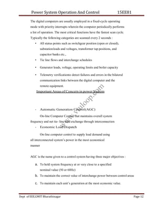 Power System Operation And Control 15EE81
Dept of EEE,GMIT Bharathinagar Page 12
The digital computers are usually employed in a fixed-cycle operating
mode with priority interrupts wherein the computer periodically performs
a list of operation. The most critical functions have the fastest scan cycle.
Typically the following categoties are scanned every 2 seconds :
• All status points such as switchgear position (open or closed),
substationloads and voltages, transformer tap positions, and
capacitor banks etc.,
• Tie line flows and interchange schedules
• Generator loads, voltage, operating limits and boiler capacity
• Telemetry verificationto detect failures and errors in the bilateral
communication links between the digital computer and the
remote equipment.
Important Areas of Concern in power System
- Automatic Generation Control(AGC)
On-line Computer Control that maintains overall system
frequency and net tie- line load exchange through interconnection
- Economic Load Dispatch
On-line computer control to supply load demand using
all interconnected system’s power in the most economical
manner
AGC is the name given to a control system having three major objectives :
a. To hold system frequency at or very close to a specified
nominal value (50 or 60Hz)
b. To maintain the correct value of interchange power between control areas
c. To maintain each unit’s generation at the most economic value.
w
w
w
.
v
t
u
l
o
o
p
.
c
o
m
 