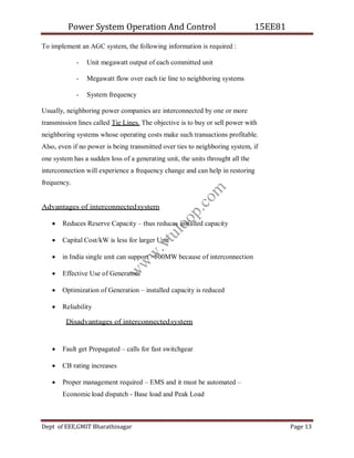 Power System Operation And Control 15EE81
Dept of EEE,GMIT Bharathinagar Page 13
To implement an AGC system, the following information is required :
- Unit megawatt output of each committed unit
- Megawatt flow over each tie line to neighboring systems
- System frequency
Usually, neighboring power companies are interconnected by one or more
transmission lines called Tie Lines. The objective is to buy or sell power with
neighboring systems whose operating costs make such transactions profitable.
Also, even if no power is being transmitted over ties to neighboring system, if
one system has a sudden loss of a generating unit, the units throught all the
interconnection will experience a frequency change and can help in restoring
frequency.
Advantages of interconnectedsystem
 Reduces Reserve Capacity – thus reduces installed capacity
 Capital Cost/kW is less for larger Unit
 in India single unit can support >500MW because of interconnection
 Effective Use of Generators
 Optimization of Generation – installed capacity is reduced
 Reliability
Disadvantages of interconnectedsystem
 Fault get Propagated – calls for fast switchgear
 CB rating increases
 Proper management required – EMS and it must be automated –
Economic load dispatch - Base load and Peak Load
w
w
w
.
v
t
u
l
o
o
p
.
c
o
m
 