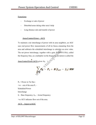 Power System Operation And Control 15EE81
Dept of EEE,GMIT Bharathinagar Page 15
Functions
- Exchange or sale of power
- Disturbed areas taking other area’s help
- Long distance sale and transfer of power
Area Control Error – ACE
To maintain a net interchange of power with its area neighbors, an AGC
uses real power flow measurements of all tie linesa emanating from the
area and subtracts the scheduled interchange to calculate an error value.
The net power interchange, together with a gain, B (MW/0.1Hz), called
the frequency bias, as a multiplier on the frequency deviation is called the
Area Control Error (ACE) given by,
Pk = Power in Tie lIne -
+ve – out of the area Ps –
Scheduled Power
Interchange
f0 – Base frequency, fact – Actual frequency
+ve ACE indicates flow out of the area.
ACE – Input toAGC
w
w
w
.
v
t
u
l
o
o
p
.
c
o
m
 