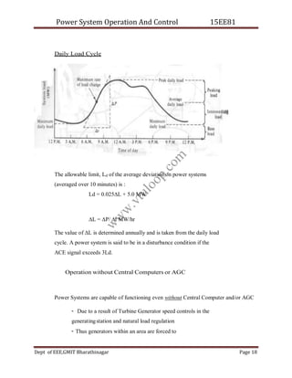 Power System Operation And Control 15EE81
Dept of EEE,GMIT Bharathinagar Page 18
Daily Load Cycle
The allowable limit, Ld of the average deviation on power systems
(averaged over 10 minutes) is :
Ld = 0.025∆L + 5.0 MW
∆L = ∆P/ ∆t MW/hr
The value of ∆L is determined annually and is taken from the daily load
cycle. A power system is said to be in a disturbance condition if the
ACE signal exceeds 3Ld.
Operation without Central Computers or AGC
Power Systems are capable of functioning even without Central Computer and/or AGC
- Due to a result of Turbine Generator speed controls in the
generatingstation and natural load regulation
- Thus generators within an area are forced to
w
w
w
.
v
t
u
l
o
o
p
.
c
o
m
 