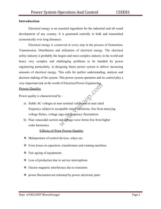 Power System Operation And Control 15EE81
Dept of EEE,GMIT Bharathinagar Page 2
Introduction
Electrical energy is an essential ingredient for the industrial and all round
development of any country. It is generated centrally in bulk and transmitted
economically over long distances.
Electrical energy is conserved at every step in the process of Generation,
Transmission, Distribution and utilization of electrical energy. The electrical
utility industry is probably the largest and most complex industry in the world and
hence very complex and challenging problems to be handled by power
engineering particularly, in designing future power system to deliver increasing
amounts of electrical energy. This calls for perfect understanding, analysis and
decision making of the system. This power system operation and its control play a
very important task in the world of Electrical Power Engineering.
Power Quality
Power quality is characterized by –
a) Stable AC voltages at near nominal values and at near rated
frequency subject to acceptable minor variations, free from annoying
voltage flicker, voltage sags and frequency fluctuations.
b) Near sinusoidal current and voltage wave forms free from higher
order harmonics
Effects of Poor Power Quality
 Maloperation of control devices, relays etc.
 Extra losses in capacitors, transformers and rotating machines
 Fast ageing of equipments
 Loss of production due to service interruptions
 Electro-magnetic interference due to transients
 power fluctuation not tolerated by power electronic parts
w
w
w
.
v
t
u
l
o
o
p
.
c
o
m
 