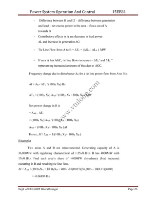 Power System Operation And Control 15EE81
Dept of EEE,GMIT Bharathinagar Page 23
- Difference between I1 and I2 – difference between generation
and load – net excess power in the area – flows out of A
towards B
- Contributory effects in A are decrease in load power
∆L and increase in generation ∆G
- Tie Line Flow from A to B = ∆TL = (∆GA - ∆LA ) MW
- If area A has AGC, tie line flows increases – ∆TL’ and ∆TL’’
representing increased amounts of bias due to AGC.
Frequency change due to disturbance ∆B for a tie line power flow from A to B is
∆f = ∆B - ∆TL / (10BB XB) Hz
∆TL = (10BA XA) ∆AB / (10BA XA +10BB XB) MW
Net power change in B is
= ∆AB - ∆TL
= (10BB XB) ∆AB / (10BA XA +10BB XB)
∆AB = (10BA XA+ 10BB XB )∆f
Hence, ∆f / ∆AB = 1/(10BA XA+ 10BB XB )
Example
Two areas A and B are interconnected. Generating capacity of A is
36,000Mw with regulating characteristic of 1.5%/0.1Hz. B has 4000MW with
1%/0.1Hz. Find each area’s share of +400MW disturbance (load increase)
occurring in B and resulting tie line flow.
∆f = ∆AB / (10 BAXA + 10 BBXB = 400 / -10(0.015)(36,000) – 10(0.01)(4000)
= -0.06896 Hz
w
w
w
.
v
t
u
l
o
o
p
.
c
o
m
 
