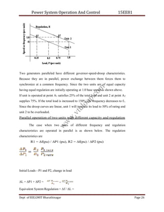 Power System Operation And Control 15EE81
Dept of EEE,GMIT Bharathinagar Page 26
Two generators paralleled have different governor-speed-droop characteristics.
Because they are in parallel, power exchange between them forces them to
synchronize at a common frequency. Since the two units are of equal capacity
having equal regulation are initially operating at 1.0 base speed as shown above.
If unit is operated at point A1 satisfies 25% of the total load and unit 2 at point A2
supplies 75%. If the total load is increased to 150%, the frequency decreases to f1.
Since the droop curves are linear, unit 1 will increase its load to 50% of rating and
unit 2 to be overloaded.
Parallel operation of two units with different capacity and regulation
The case when two units of different frequency and regulation
characteristics are operated in parallel is as shown below. The regulation
characteristics are
R1 = ∆f(pu) / ∆P1 (pu), R2 = ∆f(pu) / ∆P2 (pu)
Initial Loads - P1 and P2, change in load
∆L = ∆P1 + ∆P2 =
Equivalent System Regulation = ∆f / ∆L =
w
w
w
.
v
t
u
l
o
o
p
.
c
o
m
 