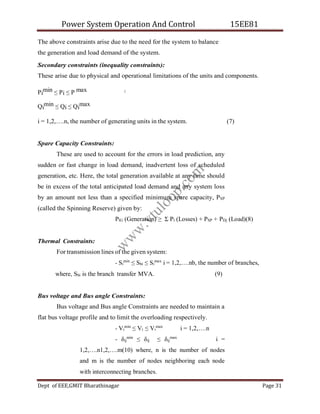 Power System Operation And Control 15EE81
Dept of EEE,GMIT Bharathinagar Page 31
i
The above constraints arise due to the need for the system to balance
the generation and load demand of the system.
Secondary constraints (inequality constraints):
These arise due to physical and operational limitations of the units and components.
Pi
min ≤ Pi ≤ P max
Qi
min ≤ Qi ≤ Qi
max
i = 1,2,….n, the number of generating units in the system. (7)
Spare Capacity Constraints:
These are used to account for the errors in load prediction, any
sudden or fast change in load demand, inadvertent loss of scheduled
generation, etc. Here, the total generation available at any time should
be in excess of the total anticipated load demand and any system loss
by an amount not less than a specified minimum spare capacity, PSP
(called the Spinning Reserve) given by:
PlG (Generation) ≥ Σ Pl (Losses) + PSP + PDj (Load)(8)
Thermal Constraints:
For transmission lines of the given system:
- Si
min
≤ Sbi ≤ Si
max
i = 1,2,….nb, the number of branches,
where, Sbi is the branch transfer MVA. (9)
Bus voltage and Bus angle Constraints:
Bus voltage and Bus angle Constraints are needed to maintain a
flat bus voltage profile and to limit the overloading respectively.
- Vi
min
≤ Vi ≤ Vi
max
i = 1,2,….n
- δij
min
≤ δij ≤ δij
max
i =
1,2,….n1,2,….m(10) where, n is the number of nodes
and m is the number of nodes neighboring each node
with interconnecting branches.
w
w
w
.
v
t
u
l
o
o
p
.
c
o
m
 