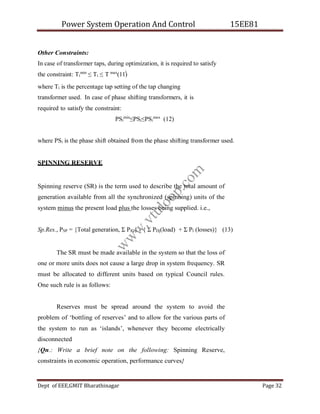 Power System Operation And Control 15EE81
Dept of EEE,GMIT Bharathinagar Page 32
i
Other Constraints:
In case of transformer taps, during optimization, it is required to satisfy
the constraint: Ti
min
≤ Ti ≤ T max
(11)
where Ti is the percentage tap setting of the tap changing
transformer used. In case of phase shifting transformers, it is
required to satisfy the constraint:
PSi
min
≤PSi≤PSi
max
(12)
where PSi is the phase shift obtained from the phase shifting transformer used.
SPINNING RESERVE
Spinning reserve (SR) is the term used to describe the total amount of
generation available from all the synchronized (spinning) units of the
system minus the present load plus the losses being supplied. i.e.,
Sp.Res., PSP = {Total generation, Σ PlG} - { Σ PDj(load) + Σ Pl (losses)} (13)
The SR must be made available in the system so that the loss of
one or more units does not cause a large drop in system frequency. SR
must be allocated to different units based on typical Council rules.
One such rule is as follows:
Reserves must be spread around the system to avoid the
problem of ‘bottling of reserves’ and to allow for the various parts of
the system to run as ‘islands’, whenever they become electrically
disconnected
{Qn.: Write a brief note on the following: Spinning Reserve,
constraints in economic operation, performance curves}
w
w
w
.
v
t
u
l
o
o
p
.
c
o
m
 
