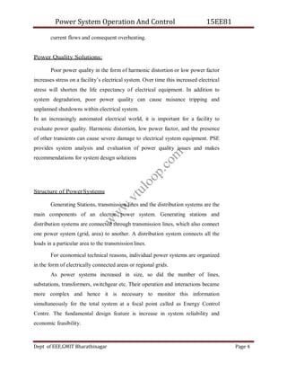 Power System Operation And Control 15EE81
Dept of EEE,GMIT Bharathinagar Page 4
current flows and consequent overheating.
Power Quality Solutions:
Poor power quality in the form of harmonic distortion or low power factor
increases stress on a facility’s electrical system. Over time this increased electrical
stress will shorten the life expectancy of electrical equipment. In addition to
system degradation, poor power quality can cause nuisance tripping and
unplanned shutdowns within electrical system.
In an increasingly automated electrical world, it is important for a facility to
evaluate power quality. Harmonic distortion, low power factor, and the presence
of other transients can cause severe damage to electrical system equipment. PSE
provides system analysis and evaluation of power quality issues and makes
recommendations for system design solutions
Structure of PowerSystems
Generating Stations, transmission lines and the distribution systems are the
main components of an electric power system. Generating stations and
distribution systems are connected through transmission lines, which also connect
one power system (grid, area) to another. A distribution system connects all the
loads in a particular area to the transmission lines.
For economical technical reasons, individual power systems are organized
in the form of electrically connected areas or regional grids.
As power systems increased in size, so did the number of lines,
substations, transformers, switchgear etc. Their operation and interactions became
more complex and hence it is necessary to monitor this information
simultaneously for the total system at a focal point called as Energy Control
Centre. The fundamental design feature is increase in system reliability and
economic feasibility.
w
w
w
.
v
t
u
l
o
o
p
.
c
o
m
 