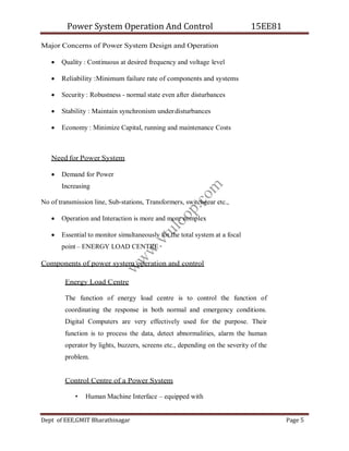 Power System Operation And Control 15EE81
Dept of EEE,GMIT Bharathinagar Page 5
Major Concerns of Power System Design and Operation
 Quality : Continuous at desired frequency and voltage level
 Reliability :Minimum failure rate of components and systems
 Security : Robustness - normal state even after disturbances
 Stability : Maintain synchronism underdisturbances
 Economy : Minimize Capital, running and maintenance Costs
Need for Power System
 Demand for Power
Increasing
No of transmission line, Sub-stations, Transformers, switchgear etc.,
 Operation and Interaction is more and more complex
 Essential to monitor simultaneously for the total system at a focal
point – ENERGY LOAD CENTRE
Components of power system operation and control
Energy Load Centre
The function of energy load centre is to control the function of
coordinating the response in both normal and emergency conditions.
Digital Computers are very effectively used for the purpose. Their
function is to process the data, detect abnormalities, alarm the human
operator by lights, buzzers, screens etc., depending on the severity of the
problem.
Control Centre of a Power System
• Human Machine Interface – equipped with
w
w
w
.
v
t
u
l
o
o
p
.
c
o
m
 