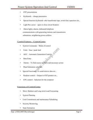 Power System Operation And Control 15EE81
Dept of EEE,GMIT Bharathinagar Page 6
• CRT presentations
• Keyboards – change parameters
• Special function keyboards- alter transformer taps, switch line capacitors etc.,
• Light-Pen cursor – open or close circuit breakers
• Alarm lights, alarms, dedicated telephone
communications with generating stations and transmission
substations, neighboring power utilities
Control Features – ControlCentre
• System Commands – Mode of control
• Units – base / peak load
• AGC – Automatic Generation Control
• Data Entry
• Alarms – To find source of alarm and necessary action
• Plant/Substation selection
• Special Functions - To send/retrieve data etc.,
• Readout control – Output to CRT/printers etc.,
• CPU control – Selection for the computer
Functions of ControlCentre
• Short, Medium and Long-term Load Forecasting
• System Planning
• Unit Commitment and maintenance Scheduling
• Security Monitoring
• State Estimation
w
w
w
.
v
t
u
l
o
o
p
.
c
o
m
 
