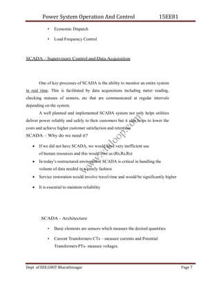 Power System Operation And Control 15EE81
Dept of EEE,GMIT Bharathinagar Page 7
• Economic Dispatch
• Load Frequency Control
SCADA – Supervisory Control and Data Acquisition
One of key processes of SCADA is the ability to monitor an entire system
in real time. This is facilitated by data acquisitions including meter reading,
checking statuses of sensors, etc that are communicated at regular intervals
depending on the system.
A well planned and implemented SCADA system not only helps utilities
deliver power reliably and safely to their customers but it also helps to lower the
costs and achieve higher customer satisfaction and retention.
SCADA – Why do we need it?
 If we did not have SCADA, we would have very inefficient use
of human resources and this would cost us (Rs,Rs,Rs)
 In today’s restructured environment SCADA is critical in handling the
volume of data needed in a timely fashion
 Service restoration would involve travel time and would be significantly higher
 It is essential to maintain reliability
SCADA - Architecture
• Basic elements are sensors which measure the desired quantities
• Current Transformers CTs – measure currents and Potential
Transformers PTs- measure voltages.
w
w
w
.
v
t
u
l
o
o
p
.
c
o
m
 