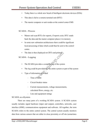 Power System Operation And Control 15EE81
Dept of EEE,GMIT Bharathinagar Page 8
• Today there is a whole new breed of Intelligent electronic devices (IEDs)
• This data is fed to a remote terminal unit (RTU)
• The master computer or unit resides at the control center EMS
SCADA - Process
• Master unit scan RTUs for reports, if reports exist, RTU sends
back the data and the master computer places it in memory
• In some new substation architectures there could be significant
local processing of data which could then be sent to the control
center.
• The data is then displayed on CRTs and printed
SCADA - Logging
• The SCADA provides a complete log of the system
• The log could be provided for the entire system or part of the system
• Type of information provided
– Time of event
– Circuit breaker status
– Current measurements, voltage measurements,
calculated flows, energy, etc.
– Line and equipment ratings
SCADA as aSystem
There are many parts of a working SCADA system. A SCADA system
usually includes signal hardware (input and output), controllers, networks, user
interface (HMI), communications equipment and software. All together, the term
SCADA refers to the entire central system. The central system usually monitors
data from various sensors that are either in close proximity or off site (sometimes
w
w
w
.
v
t
u
l
o
o
p
.
c
o
m
 