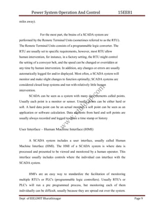 Power System Operation And Control 15EE81
Dept of EEE,GMIT Bharathinagar Page 9
miles away).
For the most part, the brains of a SCADA system are
performed by the Remote Terminal Units (sometimes referred to as the RTU).
The Remote Terminal Units consists of a programmable logic converter. The
RTU are usually set to specific requirements, however, most RTU allow
human intervention, for instance, in a factory setting, the RTU might control
the setting of a conveyer belt, and the speed can be changed or overridden at
any time by human intervention. In addition, any changes or errors are usually
automatically logged for and/or displayed. Most often, a SCADA system will
monitor and make slight changes to function optimally; SCADA systems are
considered closed loop systems and run with relatively little human
intervention.
SCADA can be seen as a system with many data elements called points.
Usually each point is a monitor or sensor. Usually points can be either hard or
soft. A hard data point can be an actual monitor; a soft point can be seen as an
application or software calculation. Data elements from hard and soft points are
usually always recorded and logged to create a time stamp or history
User Interface – Human Machine Interface (HMI)
A SCADA system includes a user interface, usually called Human
Machine Interface (HMI). The HMI of a SCADA system is where data is
processed and presented to be viewed and monitored by a human operator. This
interface usually includes controls where the individual can interface with the
SCADA system.
HMI's are an easy way to standardize the facilitation of monitoring
multiple RTU's or PLC's (programmable logic controllers). Usually RTU's or
PLC's will run a pre programmed process, but monitoring each of them
individually can be difficult, usually because they are spread out over the system.
w
w
w
.
v
t
u
l
o
o
p
.
c
o
m
 