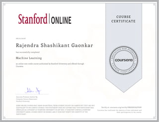 EDUCA
T
ION FOR EVE
R
YONE
CO
U
R
S
E
C E R T I F
I
C
A
TE
COURSE
CERTIFICATE
06/21/2016
Rajendra Shashikant Gaonkar
Machine Learning
an online non-credit course authorized by Stanford University and offered through
Coursera
has successfully completed
Associate Professor Andrew Ng
Computer Science Department
Stanford University
SOME ONLINE COURSES MAY DRAW ON MATERIAL FROM COURSES TAUGHT ON-CAMPUS BUT THEY ARE NOT
EQUIVALENT TO ON-CAMPUS COURSES. THIS STATEMENT DOES NOT AFFIRM THAT THIS PARTICIPANT WAS
ENROLLED AS A STUDENT AT STANFORD UNIVERSITY IN ANY WAY. IT DOES NOT CONFER A STANFORD
UNIVERSITY GRADE, COURSE CREDIT OR DEGREE, AND IT DOES NOT VERIFY THE IDENTITY OF THE
PARTICIPANT.
Verify at coursera.org/verify/XBGEKUAZVJ8P
Coursera has confirmed the identity of this individual and
their participation in the course.
 