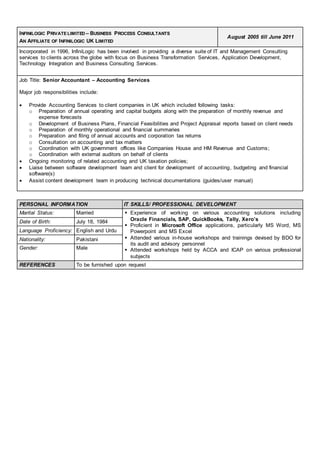 INFINILOGIC PRIVATE LIMITED – BUSINESS PROCESS CONSULTANTS
AN AFFILIATE OF INFINILOGIC UK LIMITED
August 2005 till June 2011
Incorporated in 1996, InfiniLogic has been involved in providing a diverse suite of IT and Management Consulting
services to clients across the globe with focus on Business Transformation Services, Application Development,
Technology Integration and Business Consulting Services.
Job Title: Senior Accountant – Accounting Services
Major job responsibilities include:
 Provide Accounting Services to client companies in UK which included following tasks:
o Preparation of annual operating and capital budgets along with the preparation of monthly revenue and
expense forecasts
o Development of Business Plans, Financial Feasibilities and Project Appraisal reports based on client needs
o Preparation of monthly operational and financial summaries
o Preparation and filing of annual accounts and corporation tax returns
o Consultation on accounting and tax matters
o Coordination with UK government offices like Companies House and HM Revenue and Customs;
o Coordination with external auditors on behalf of clients
 Ongoing monitoring of related accounting and UK taxation policies;
 Liaise between software development team and client for development of accounting, budgeting and financial
software(s)
 Assist content development team in producing technical documentations (guides/user manual)
PERSONAL INFORMATION IT SKILLS/ PROFESSIONAL DEVELOPMENT
Marital Status: Married  Experience of working on various accounting solutions including
Oracle Financials, SAP, QuickBooks, Tally, Xero’s
 Proficient in Microsoft Office applications, particularly MS Word, MS
Powerpoint and MS Excel
 Attended various in-house workshops and trainings devised by BDO for
its audit and advisory personnel
 Attended workshops held by ACCA and ICAP on various professional
subjects
Date of Birth: July 18, 1984
Language Proficiency: English and Urdu
Nationality: Pakistani
Gender: Male
REFERENCES To be furnished upon request
 
