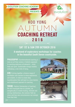 KOO YONG
COACHING RETREAT
2 0 1 6
A weekend of exploratory workshops for coaches
in the beautiful South Devon countryside.
SAT 1ST & SUN 2ND OCTOBER 2016
PHILOSOPHY: Transformational coaching is
more an art than science. A holistic approach
to coaching embraces all elements – mind,
body and spirit. Sustainable change involves
embodying a new state of being.
AIM: To bring together a diverse range of
facilitators and coaches to share experiences
and wisdom, in order to create deep
transformation that will lead to a more holistic
and enlightened approach to coaching.
EVOLUTION COACHING ACADEMY
PRESENTS
AUTUMN
THEME: ‘Holistic Partnership in Coaching’.
We will investigate how as coaches, we
energetically co-create trusting, intimate and
serving relationships, the common field we
share and how new consciousness can emerge
from that field.
 