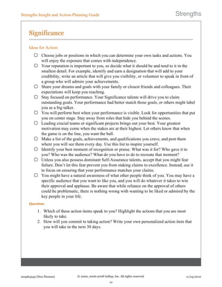 Significance
Ideas for Action:
Choose jobs or positions in which you can determine your own tasks and actions. You
will enjoy the exposure that comes with independence.
Your reputation is important to you, so decide what it should be and tend to it in the
smallest detail. For example, identify and earn a designation that will add to your
credibility, write an article that will give you visibility, or volunteer to speak in front of
a group who will admire your achievements.
Share your dreams and goals with your family or closest friends and colleagues. Their
expectations will keep you reaching.
Stay focused on performance. Your Significance talents will drive you to claim
outstanding goals. Your performance had better match those goals, or others might label
you as a big talker.
You will perform best when your performance is visible. Look for opportunities that put
you on center stage. Stay away from roles that hide you behind the scenes.
Leading crucial teams or significant projects brings out your best. Your greatest
motivation may come when the stakes are at their highest. Let others know that when
the game is on the line, you want the ball.
Make a list of the goals, achievements, and qualifications you crave, and post them
where you will see them every day. Use this list to inspire yourself.
Identify your best moment of recognition or praise. What was it for? Who gave it to
you? Who was the audience? What do you have to do to recreate that moment?
Unless you also possess dominant Self-Assurance talents, accept that you might fear
failure. Don’t let this fear prevent you from staking claims to excellence. Instead, use it
to focus on ensuring that your performance matches your claims.
You might have a natural awareness of what other people think of you. You may have a
specific audience that you want to like you, and you will do whatever it takes to win
their approval and applause. Be aware that while reliance on the approval of others
could be problematic, there is nothing wrong with wanting to be liked or admired by the
key people in your life.
Questions
1. Which of these action items speak to you? Highlight the actions that you are most
likely to take.
2. How will you commit to taking action? Write your own personalized action item that
you will take in the next 30 days.
Strengths Insight and Action-Planning Guide
204963343 (Don Nieman) © 2000, 2006-2008 Gallup, Inc. All rights reserved.
10
11/24/2010
 