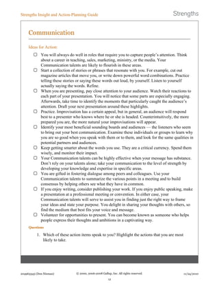 Communication
Ideas for Action:
You will always do well in roles that require you to capture people’s attention. Think
about a career in teaching, sales, marketing, ministry, or the media. Your
Communication talents are likely to flourish in these areas.
Start a collection of stories or phrases that resonate with you. For example, cut out
magazine articles that move you, or write down powerful word combinations. Practice
telling these stories or saying these words out loud, by yourself. Listen to yourself
actually saying the words. Refine.
When you are presenting, pay close attention to your audience. Watch their reactions to
each part of your presentation. You will notice that some parts are especially engaging.
Afterwards, take time to identify the moments that particularly caught the audience’s
attention. Draft your next presentation around these highlights.
Practice. Improvisation has a certain appeal, but in general, an audience will respond
best to a presenter who knows where he or she is headed. Counterintuitively, the more
prepared you are, the more natural your improvisations will appear.
Identify your most beneficial sounding boards and audiences — the listeners who seem
to bring out your best communication. Examine these individuals or groups to learn why
you are so good when you speak with them or to them, and look for the same qualities in
potential partners and audiences.
Keep getting smarter about the words you use. They are a critical currency. Spend them
wisely, and monitor their impact.
Your Communication talents can be highly effective when your message has substance.
Don’t rely on your talents alone; take your communication to the level of strength by
developing your knowledge and expertise in specific areas.
You are gifted in fostering dialogue among peers and colleagues. Use your
Communication talents to summarize the various points in a meeting and to build
consensus by helping others see what they have in common.
If you enjoy writing, consider publishing your work. If you enjoy public speaking, make
a presentation at a professional meeting or convention. In either case, your
Communication talents will serve to assist you in finding just the right way to frame
your ideas and state your purpose. You delight in sharing your thoughts with others, so
find the medium that best fits your voice and message.
Volunteer for opportunities to present. You can become known as someone who helps
people express their thoughts and ambitions in a captivating way.
Questions
1. Which of these action items speak to you? Highlight the actions that you are most
likely to take.
Strengths Insight and Action-Planning Guide
204963343 (Don Nieman) © 2000, 2006-2008 Gallup, Inc. All rights reserved.
12
11/24/2010
 