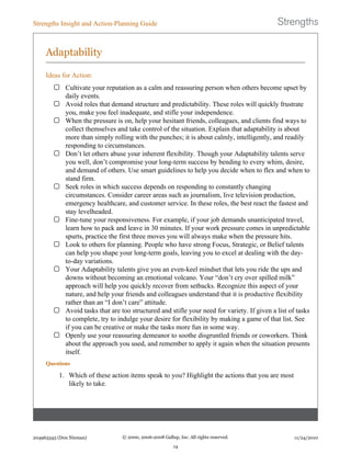 Adaptability
Ideas for Action:
Cultivate your reputation as a calm and reassuring person when others become upset by
daily events.
Avoid roles that demand structure and predictability. These roles will quickly frustrate
you, make you feel inadequate, and stifle your independence.
When the pressure is on, help your hesitant friends, colleagues, and clients find ways to
collect themselves and take control of the situation. Explain that adaptability is about
more than simply rolling with the punches; it is about calmly, intelligently, and readily
responding to circumstances.
Don’t let others abuse your inherent flexibility. Though your Adaptability talents serve
you well, don’t compromise your long-term success by bending to every whim, desire,
and demand of others. Use smart guidelines to help you decide when to flex and when to
stand firm.
Seek roles in which success depends on responding to constantly changing
circumstances. Consider career areas such as journalism, live television production,
emergency healthcare, and customer service. In these roles, the best react the fastest and
stay levelheaded.
Fine-tune your responsiveness. For example, if your job demands unanticipated travel,
learn how to pack and leave in 30 minutes. If your work pressure comes in unpredictable
spurts, practice the first three moves you will always make when the pressure hits.
Look to others for planning. People who have strong Focus, Strategic, or Belief talents
can help you shape your long-term goals, leaving you to excel at dealing with the day-
to-day variations.
Your Adaptability talents give you an even-keel mindset that lets you ride the ups and
downs without becoming an emotional volcano. Your “don’t cry over spilled milk”
approach will help you quickly recover from setbacks. Recognize this aspect of your
nature, and help your friends and colleagues understand that it is productive flexibility
rather than an “I don’t care” attitude.
Avoid tasks that are too structured and stifle your need for variety. If given a list of tasks
to complete, try to indulge your desire for flexibility by making a game of that list. See
if you can be creative or make the tasks more fun in some way.
Openly use your reassuring demeanor to soothe disgruntled friends or coworkers. Think
about the approach you used, and remember to apply it again when the situation presents
itself.
Questions
1. Which of these action items speak to you? Highlight the actions that you are most
likely to take.
Strengths Insight and Action-Planning Guide
204963343 (Don Nieman) © 2000, 2006-2008 Gallup, Inc. All rights reserved.
14
11/24/2010
 