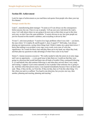Section III: Achievement
Look for signs of achievement as you read these real quotes from people who share your top
five themes.
Strategic sounds like this:
Liam C., manufacturing plant manager: “It seems as if I can always see the consequences
before anyone else can. I have to say to people, ‘Lift up your eyes; look down the road a
ways. Let’s talk about where we are going to be next year so that when we get to this time
next year, we don’t have the same problems.’ It seems obvious to me, but some people are
just too focused on this month’s numbers, and everything is driven by that.”
Vivian T., television producer: “I used to love logic problems when I was a kid — you know,
the ones where ‘if A implies B, and B equals C, does A equal C?’ Still today, I am always
playing out repercussions, seeing where things lead. I think it makes me a great interviewer. I
know that nothing is an accident; every sign, every word, every tone of voice has
significance. So I watch for these clues and play them out in my head, see where they lead,
and then plan my questions to take advantage of what I have seen in my head.”
Simon T., human resources executive: “We really needed to take the union on at some stage,
and I saw an opportunity — a very good issue to take them on. I could see that they were
going in a direction that would lead them into all kinds of trouble if they continued following
it. Lo and behold, they did continue following it, and when they arrived, there I was, ready
and waiting. I suppose it just comes naturally to me to predict what someone else is going to
do. And then when that person reacts, I can respond immediately because I have sat down and
said, ‘Okay, if they do this, we’ll do this. If they do that, then we’ll do this other thing.’ It’s
like when you tack in a sailboat. You head in one direction, but you jinx one way, then
another, planning and reacting, planning and reacting.”
Strengths Insight and Action-Planning Guide
204963343 (Don Nieman) © 2000, 2006-2008 Gallup, Inc. All rights reserved.
16
11/24/2010
 