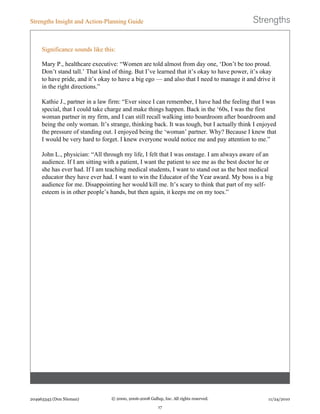 Significance sounds like this:
Mary P., healthcare executive: “Women are told almost from day one, ‘Don’t be too proud.
Don’t stand tall.’ That kind of thing. But I’ve learned that it’s okay to have power, it’s okay
to have pride, and it’s okay to have a big ego — and also that I need to manage it and drive it
in the right directions.”
Kathie J., partner in a law firm: “Ever since I can remember, I have had the feeling that I was
special, that I could take charge and make things happen. Back in the ‘60s, I was the first
woman partner in my firm, and I can still recall walking into boardroom after boardroom and
being the only woman. It’s strange, thinking back. It was tough, but I actually think I enjoyed
the pressure of standing out. I enjoyed being the ‘woman’ partner. Why? Because I knew that
I would be very hard to forget. I knew everyone would notice me and pay attention to me.”
John L., physician: “All through my life, I felt that I was onstage. I am always aware of an
audience. If I am sitting with a patient, I want the patient to see me as the best doctor he or
she has ever had. If I am teaching medical students, I want to stand out as the best medical
educator they have ever had. I want to win the Educator of the Year award. My boss is a big
audience for me. Disappointing her would kill me. It’s scary to think that part of my self-
esteem is in other people’s hands, but then again, it keeps me on my toes.”
Strengths Insight and Action-Planning Guide
204963343 (Don Nieman) © 2000, 2006-2008 Gallup, Inc. All rights reserved.
17
11/24/2010
 