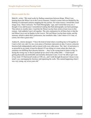 Ideation sounds like this:
Mark B., writer: “My mind works by finding connections between things. When I was
hunting down the Mona Lisa in the Louvre museum, I turned a corner and was blinded by the
flashing of a thousand cameras snapping the tiny picture. For some reason, I stored that visual
image away. Then I noticed a ‘No Flash Photography’ sign, and I stored that away too. I
thought it was odd because I remembered reading that flash photography can harm paintings.
Then about six months later, I read that the Mona Lisa has been stolen at least twice in this
century. And suddenly I put it all together. The only explanation for all these facts is that the
real Mona Lisa is not on display in the Louvre. The real Mona Lisa has been stolen, and the
museum, afraid to admit their carelessness, has installed a fake. I don’t know if it’s true, of
course, but what a great story.”
Andrea H., interior designer: “I have the kind of mind where everything has to fit together or
I start to feel very odd. For me, every piece of furniture represents an idea. It serves a discrete
function both independently and in concert with every other piece. The ‘idea’ of each piece is
so powerful in my mind, it must be obeyed. If I am sitting in a room where the chairs are
somehow not fulfilling their discrete function — they’re the wrong kind of chairs or they’re
facing the wrong way or they're pushed up too close to the coffee table — I find myself
getting physically uncomfortable and mentally distracted. Later, I won’t be able to get it out
of my mind. I’ll find myself awake at 3:00 a.m., and I walk through the person’s house in my
mind’s eye, rearranging the furniture and repainting the walls. This started happening when I
was very young, say seven years old.”
Strengths Insight and Action-Planning Guide
204963343 (Don Nieman) © 2000, 2006-2008 Gallup, Inc. All rights reserved.
18
11/24/2010
 