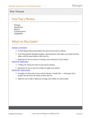 Don Nieman
Your Top 5 Themes
Strategic
Significance
Ideation
Communication
Adaptability
What's in This Guide?
Section I: Awareness
A brief Shared Theme Description for each of your top five themes
Your Personalized Strengths Insights, which describe what makes you stand out from
others with the same theme in their top five
Questions for you to answer to increase your awareness of your talents
Section II: Application
10 Ideas for Action for each of your top five themes
Questions for you to answer to help you apply your talents
Section III: Achievement
Examples of what each of your top five themes "sounds like" -- real quotes from
people who also have the theme in their top five
Steps for you to take to help you leverage your talents for achievement
Strengths Insight and Action-Planning Guide
204963343 (Don Nieman) © 2000, 2006-2008 Gallup, Inc. All rights reserved.
1
11/24/2010
 