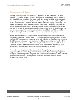 Communication sounds like this:
Sheila K., general manager of a theme park: “Stories are the best way to make my point.
Yesterday I wanted to show my executive committee the impact we can have on our guests,
so I shared this story with them: One of our employees brought her father to the flag-raising
ceremony we have for Veterans Day here at the theme park. He was disabled during World
War II, and he now has a rare form of cancer and has had a lot of surgery. He’s dying. At the
start of the ceremony, one of our employees said to the group, ‘This man is a World War II
veteran. Can we give him a hand?’ Everybody cheered, and his daughter started crying. Her
dad took off his hat. He never takes off his hat because of the scars on his head from the war
and the cancer surgery, but when the national anthem started, he took off his hat and bowed
his head. His daughter told me later that it was the best day he’s had in years.”
Tom P., banking executive: “My most recent client thought that the flow of capital toward
Internet stocks was just a passing phase. I tried using a rational argument to change his mind,
but he couldn’t or wouldn’t be convinced. In the end, as I often do when faced with a client in
denial, I resorted to imagery. I told him that he was like a person sitting on a beach with his
back to the sea. The Internet was like a fast-rising tide. No matter how comfortable he felt
right now, the tide was rising with each crashing wave, and very soon, one of those waves
would come crashing down over his head and engulf him. He got the point.”
Margret D., marketing director: “I once read a book about giving speeches that gave two
suggestions: Talk only about things you’re really passionate about, and always use personal
examples. I immediately started doing that, and I found lots of stories because I have kids and
grandkids and a husband. I build my stories around my personal experiences because
everyone can relate to them.”
Strengths Insight and Action-Planning Guide
204963343 (Don Nieman) © 2000, 2006-2008 Gallup, Inc. All rights reserved.
19
11/24/2010
 