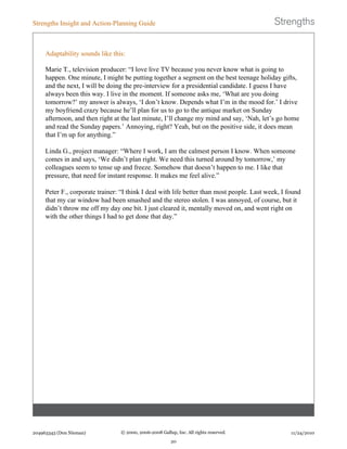 Adaptability sounds like this:
Marie T., television producer: “I love live TV because you never know what is going to
happen. One minute, I might be putting together a segment on the best teenage holiday gifts,
and the next, I will be doing the pre-interview for a presidential candidate. I guess I have
always been this way. I live in the moment. If someone asks me, ‘What are you doing
tomorrow?’ my answer is always, ‘I don’t know. Depends what I’m in the mood for.’ I drive
my boyfriend crazy because he’ll plan for us to go to the antique market on Sunday
afternoon, and then right at the last minute, I’ll change my mind and say, ‘Nah, let’s go home
and read the Sunday papers.’ Annoying, right? Yeah, but on the positive side, it does mean
that I’m up for anything.”
Linda G., project manager: “Where I work, I am the calmest person I know. When someone
comes in and says, ‘We didn’t plan right. We need this turned around by tomorrow,’ my
colleagues seem to tense up and freeze. Somehow that doesn’t happen to me. I like that
pressure, that need for instant response. It makes me feel alive.”
Peter F., corporate trainer: “I think I deal with life better than most people. Last week, I found
that my car window had been smashed and the stereo stolen. I was annoyed, of course, but it
didn’t throw me off my day one bit. I just cleared it, mentally moved on, and went right on
with the other things I had to get done that day.”
Strengths Insight and Action-Planning Guide
204963343 (Don Nieman) © 2000, 2006-2008 Gallup, Inc. All rights reserved.
20
11/24/2010
 