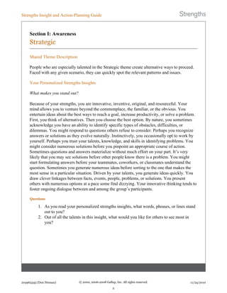 Section I: Awareness
Strategic
Shared Theme Description
People who are especially talented in the Strategic theme create alternative ways to proceed.
Faced with any given scenario, they can quickly spot the relevant patterns and issues.
Your Personalized Strengths Insights
What makes you stand out?
Because of your strengths, you are innovative, inventive, original, and resourceful. Your
mind allows you to venture beyond the commonplace, the familiar, or the obvious. You
entertain ideas about the best ways to reach a goal, increase productivity, or solve a problem.
First, you think of alternatives. Then you choose the best option. By nature, you sometimes
acknowledge you have an ability to identify specific types of obstacles, difficulties, or
dilemmas. You might respond to questions others refuse to consider. Perhaps you recognize
answers or solutions as they evolve naturally. Instinctively, you occasionally opt to work by
yourself. Perhaps you trust your talents, knowledge, and skills in identifying problems. You
might consider numerous solutions before you pinpoint an appropriate course of action.
Sometimes questions and answers materialize without much effort on your part. It’s very
likely that you may see solutions before other people know there is a problem. You might
start formulating answers before your teammates, coworkers, or classmates understand the
question. Sometimes you generate numerous ideas before sorting to the one that makes the
most sense in a particular situation. Driven by your talents, you generate ideas quickly. You
draw clever linkages between facts, events, people, problems, or solutions. You present
others with numerous options at a pace some find dizzying. Your innovative thinking tends to
foster ongoing dialogue between and among the group’s participants.
Questions
1. As you read your personalized strengths insights, what words, phrases, or lines stand
out to you?
2. Out of all the talents in this insight, what would you like for others to see most in
you?
Strengths Insight and Action-Planning Guide
204963343 (Don Nieman) © 2000, 2006-2008 Gallup, Inc. All rights reserved.
2
11/24/2010
 