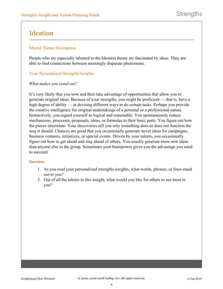 Ideation
Shared Theme Description
People who are especially talented in the Ideation theme are fascinated by ideas. They are
able to find connections between seemingly disparate phenomena.
Your Personalized Strengths Insights
What makes you stand out?
It’s very likely that you now and then take advantage of opportunities that allow you to
generate original ideas. Because of your strengths, you might be proficient — that is, have a
high degree of ability — at devising different ways to do certain tasks. Perhaps you provide
the creative intelligence for original undertakings of a personal or a professional nature.
Instinctively, you regard yourself as logical and reasonable. You spontaneously reduce
mechanisms, processes, proposals, ideas, or formulas to their basic parts. You figure out how
the pieces interrelate. Your discoveries tell you why something does or does not function the
way it should. Chances are good that you occasionally generate novel ideas for campaigns,
business ventures, initiatives, or special events. Driven by your talents, you occasionally
figure out how to get ahead and stay ahead of others. You usually generate more new ideas
than anyone else in the group. Sometimes your brainpower gives you the advantage you need
to succeed.
Questions
1. As you read your personalized strengths insights, what words, phrases, or lines stand
out to you?
2. Out of all the talents in this insight, what would you like for others to see most in
you?
Strengths Insight and Action-Planning Guide
204963343 (Don Nieman) © 2000, 2006-2008 Gallup, Inc. All rights reserved.
4
11/24/2010
 