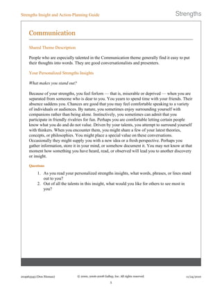 Communication
Shared Theme Description
People who are especially talented in the Communication theme generally find it easy to put
their thoughts into words. They are good conversationalists and presenters.
Your Personalized Strengths Insights
What makes you stand out?
Because of your strengths, you feel forlorn — that is, miserable or deprived — when you are
separated from someone who is dear to you. You yearn to spend time with your friends. Their
absence saddens you. Chances are good that you may feel comfortable speaking to a variety
of individuals or audiences. By nature, you sometimes enjoy surrounding yourself with
companions rather than being alone. Instinctively, you sometimes can admit that you
participate in friendly rivalries for fun. Perhaps you are comfortable letting certain people
know what you do and do not value. Driven by your talents, you attempt to surround yourself
with thinkers. When you encounter them, you might share a few of your latest theories,
concepts, or philosophies. You might place a special value on these conversations.
Occasionally they might supply you with a new idea or a fresh perspective. Perhaps you
gather information, store it in your mind, or somehow document it. You may not know at that
moment how something you have heard, read, or observed will lead you to another discovery
or insight.
Questions
1. As you read your personalized strengths insights, what words, phrases, or lines stand
out to you?
2. Out of all the talents in this insight, what would you like for others to see most in
you?
Strengths Insight and Action-Planning Guide
204963343 (Don Nieman) © 2000, 2006-2008 Gallup, Inc. All rights reserved.
5
11/24/2010
 