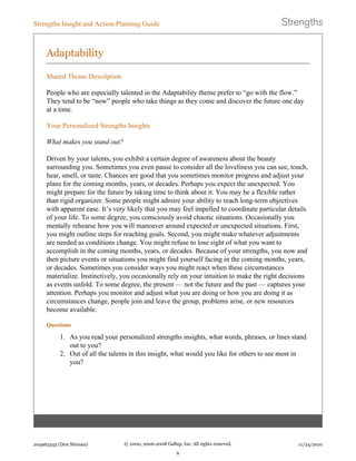Adaptability
Shared Theme Description
People who are especially talented in the Adaptability theme prefer to “go with the flow.”
They tend to be “now” people who take things as they come and discover the future one day
at a time.
Your Personalized Strengths Insights
What makes you stand out?
Driven by your talents, you exhibit a certain degree of awareness about the beauty
surrounding you. Sometimes you even pause to consider all the loveliness you can see, touch,
hear, smell, or taste. Chances are good that you sometimes monitor progress and adjust your
plans for the coming months, years, or decades. Perhaps you expect the unexpected. You
might prepare for the future by taking time to think about it. You may be a flexible rather
than rigid organizer. Some people might admire your ability to reach long-term objectives
with apparent ease. It’s very likely that you may feel impelled to coordinate particular details
of your life. To some degree, you consciously avoid chaotic situations. Occasionally you
mentally rehearse how you will maneuver around expected or unexpected situations. First,
you might outline steps for reaching goals. Second, you might make whatever adjustments
are needed as conditions change. You might refuse to lose sight of what you want to
accomplish in the coming months, years, or decades. Because of your strengths, you now and
then picture events or situations you might find yourself facing in the coming months, years,
or decades. Sometimes you consider ways you might react when these circumstances
materialize. Instinctively, you occasionally rely on your intuition to make the right decisions
as events unfold. To some degree, the present — not the future and the past — captures your
attention. Perhaps you monitor and adjust what you are doing or how you are doing it as
circumstances change, people join and leave the group, problems arise, or new resources
become available.
Questions
1. As you read your personalized strengths insights, what words, phrases, or lines stand
out to you?
2. Out of all the talents in this insight, what would you like for others to see most in
you?
Strengths Insight and Action-Planning Guide
204963343 (Don Nieman) © 2000, 2006-2008 Gallup, Inc. All rights reserved.
6
11/24/2010
 