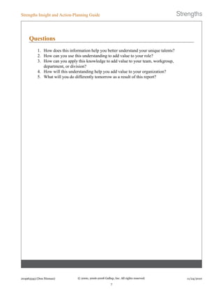 Questions
1. How does this information help you better understand your unique talents?
2. How can you use this understanding to add value to your role?
3. How can you apply this knowledge to add value to your team, workgroup,
department, or division?
4. How will this understanding help you add value to your organization?
5. What will you do differently tomorrow as a result of this report?
Strengths Insight and Action-Planning Guide
204963343 (Don Nieman) © 2000, 2006-2008 Gallup, Inc. All rights reserved.
7
11/24/2010
 