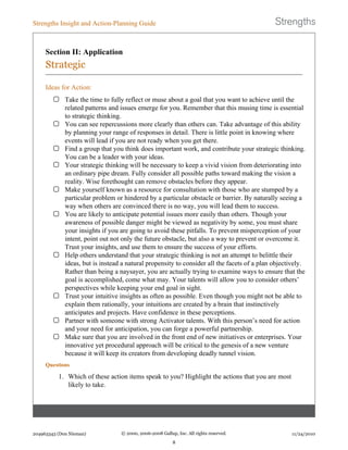 Section II: Application
Strategic
Ideas for Action:
Take the time to fully reflect or muse about a goal that you want to achieve until the
related patterns and issues emerge for you. Remember that this musing time is essential
to strategic thinking.
You can see repercussions more clearly than others can. Take advantage of this ability
by planning your range of responses in detail. There is little point in knowing where
events will lead if you are not ready when you get there.
Find a group that you think does important work, and contribute your strategic thinking.
You can be a leader with your ideas.
Your strategic thinking will be necessary to keep a vivid vision from deteriorating into
an ordinary pipe dream. Fully consider all possible paths toward making the vision a
reality. Wise forethought can remove obstacles before they appear.
Make yourself known as a resource for consultation with those who are stumped by a
particular problem or hindered by a particular obstacle or barrier. By naturally seeing a
way when others are convinced there is no way, you will lead them to success.
You are likely to anticipate potential issues more easily than others. Though your
awareness of possible danger might be viewed as negativity by some, you must share
your insights if you are going to avoid these pitfalls. To prevent misperception of your
intent, point out not only the future obstacle, but also a way to prevent or overcome it.
Trust your insights, and use them to ensure the success of your efforts.
Help others understand that your strategic thinking is not an attempt to belittle their
ideas, but is instead a natural propensity to consider all the facets of a plan objectively.
Rather than being a naysayer, you are actually trying to examine ways to ensure that the
goal is accomplished, come what may. Your talents will allow you to consider others’
perspectives while keeping your end goal in sight.
Trust your intuitive insights as often as possible. Even though you might not be able to
explain them rationally, your intuitions are created by a brain that instinctively
anticipates and projects. Have confidence in these perceptions.
Partner with someone with strong Activator talents. With this person’s need for action
and your need for anticipation, you can forge a powerful partnership.
Make sure that you are involved in the front end of new initiatives or enterprises. Your
innovative yet procedural approach will be critical to the genesis of a new venture
because it will keep its creators from developing deadly tunnel vision.
Questions
1. Which of these action items speak to you? Highlight the actions that you are most
likely to take.
Strengths Insight and Action-Planning Guide
204963343 (Don Nieman) © 2000, 2006-2008 Gallup, Inc. All rights reserved.
8
11/24/2010
 