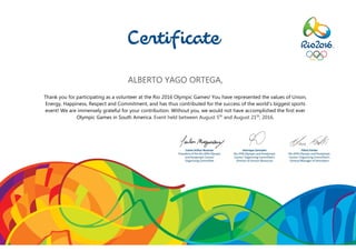 ALBERTO YAGO ORTEGA,
Thank you for participating as a volunteer at the Rio 2016 Olympic Games! You have represented the values of Union,
Energy, Happiness, Respect and Commitment, and has thus contributed for the success of the world’s biggest sports
event! We are immensely grateful for your contribution. Without you, we would not have accomplished the first ever
Olympic Games in South America. Event held between August 5th
and August 21th
, 2016.
 