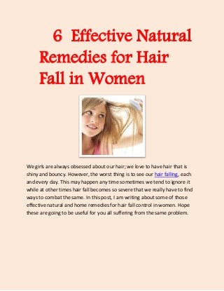 6 Effective Natural
      Remedies for Hair
      Fall in Women



We girls are always obsessed about our hair; we love to have hair that is
shiny and bouncy. However, the worst thing is to see our hair falling, each
and every day. This may happen any time sometimes we tend to ignore it
while at other times hair fall becomes so severe that we really have to find
ways to combat the same. In this post, I am writing about some of those
effective natural and home remedies for hair fall control in women. Hope
these are going to be useful for you all suffering from the same problem.
 