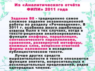 Из «Аналитического отчёта
ФИПИ» 2011 года
Задание В8 - традиционно самое
сложное задание экзаменационной
работы по разделу «Речеведение». В
2011 г. особенно много ошибочных
ответов было в тех случаях, когда в
тексте-рецензии анализировались
функции анафоры, парцелляции,
синтаксического параллелизма,
сравнения, развернутой метафоры,
книжных слов, вопросно-ответной
формы изложения в исходном
публицистическом тексте.
Лучше других средств
выразительности в тексте опознаются
функции эпитета, вопросительных и
восклицательных предложений, рядов
однородных членов.
 